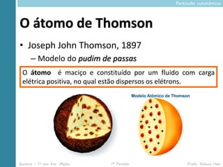 Partículas subatômicas




O átomo de Thomson
• Joseph John Thomson, 1897
      – Modelo do pudim de passas
 O átomo é maciço e constituído por um fluido com carga
 elétrica positiva, no qual estão dispersos os elétrons.




Química – 1º ano Ens. Médio   1º Período         Profa. Rebeca Vale
 