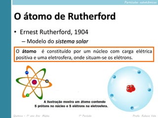 Partículas subatômicas




O átomo de Rutherford
• Ernest Rutherford, 1904
      – Modelo do sistema solar
        • O é do átomo é 10 mil vezes com que raio do
 O átomo raioconstituído por um núcleo maior cargao elétrica
          núcleo
 positiva e uma eletrosfera, onde situam-se os elétrons.




Química – 1º ano Ens. Médio   1º Período            Profa. Rebeca Vale
 