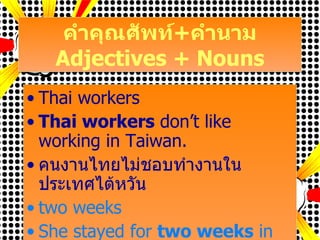 คำคุณศัพท์ + คำนาม Adjectives + Nouns Thai workers Thai workers  don’t like working in Taiwan. คนงานไทยไม่ชอบทำงานในประเทศไต้หวัน two weeks She stayed for  two weeks  in Taiwan. เธอพักอยู่สองอาทิตย์ในประเทศไต้หวัน 