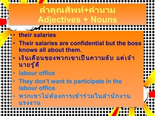 คำคุณศัพท์ + คำนาม Adjectives + Nouns their salaries Their salaries are confidential but the boss knows all about them. เงินเดือนของพวกเขาเป็นความลับ แต่เจ้านายรู้ดี labour office They don’t want to participate in the labour office. พวกเขาไม่ต้องการเข้าร่วมในสำนักงานแรงงาน 