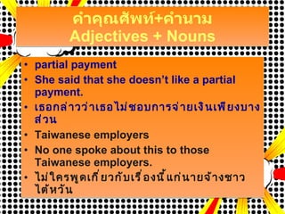 คำคุณศัพท์ + คำนาม Adjectives + Nouns partial payment She said that she doesn’t like a partial payment. เธอกล่าวว่าเธอไม่ชอบการจ่ายเงินเพียงบางส่วน Taiwanese employers  No one spoke about this to those Taiwanese employers. ไม่ใครพูดเกี่ยวกับเรื่องนี้แก่นายจ้างชาวไต้หวัน 