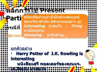 PowerPoint picture page หลักการใช้  Present Participle (v + ing) กรณีที่  1  ใช้ตามหลัง ยกตัวอย่าง Harry Potter of  J.K. Rowling is interesting หนังสือแฮรี พอตเตอร์ของคุณแจ . เค . โรลลิง น่าสนใจ It is very tiring to work hard in an office. มันน่าเหนื่อยหน่ายที่จะทำงานหนักในสำนักงาน กรณีที่  3   ใช้ตามหลังคำกริยาบางชนิดเพื่อทำหน้าที่เป็นส่วนสมบรูณ์ของกริยาคำนั้น มีสำนวนแปลว่า  น่า   Interesting   น่าสนใจ   ,  Tiring   น่าเบื่อหน่าย Annoying   น่ารำคาญ   ,  Surprising   น่าประหลาดใจ 
