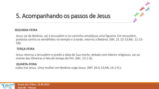 5. Acompanhando os passos de Jesus
Escola das Tribos. 19.04.2015
Aula 06 – Páscoa
SEGUNDA-FEIRA
Jesus sai de Betânia, vai a Jerusalém e no caminho amaldiçoa uma figueira. Em Jerusalém,
protesta contra os vendilhões no templo e à tarde, retorna a Betânia. (Mt. 21.12-13;Mc. 11.15-
18);
TERÇA-FEIRA
Jesus retorna a Jerusalém e prediz a data de Sua morte, debate com líderes religiosos, vai ao
monte das Oliveiras e fala do tempo do fim. (Mc. 13.1-4);
QUARTA-FEIRA
Judas trai Jesus. Uma mulher em Betânia unge Jesus. (MT. 26.6-13;Mc.14.1-9.);
 