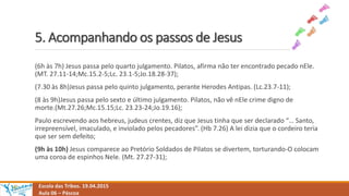 5. Acompanhando os passos de Jesus
Escola das Tribos. 19.04.2015
Aula 06 – Páscoa
(6h às 7h) Jesus passa pelo quarto julgamento. Pilatos, afirma não ter encontrado pecado nEle.
(MT. 27.11-14;Mc.15.2-5;Lc. 23.1-5;Jo.18.28-37);
(7.30 às 8h)Jesus passa pelo quinto julgamento, perante Herodes Antipas. (Lc.23.7-11);
(8 às 9h)Jesus passa pelo sexto e último julgamento. Pilatos, não vê nEle crime digno de
morte.(Mt.27.26;Mc.15.15;Lc. 23.23-24;Jo.19.16);
Paulo escrevendo aos hebreus, judeus crentes, diz que Jesus tinha que ser declarado “… Santo,
irrepreensível, imaculado, e inviolado pelos pecadores”. (Hb 7.26) A lei dizia que o cordeiro teria
que ser sem defeito;
(9h às 10h) Jesus comparece ao Pretório Soldados de Pilatos se divertem, torturando-O colocam
uma coroa de espinhos Nele. (Mt. 27.27-31);
 