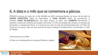 6. A data e o mês que se comemora a páscoa.
Escola das Tribos. 19.04.2015
Aula 06 – Páscoa
PÊSSACH começa na noite de 14 de NISSAN ou AVIV correspondendo ao nosso 14 de abril, é
ZEMAN CHERUTÊNU (data da libertação), é CHAG HA-AVIV (festa da primavera), é
também CHAG HA-MATZOT(festa dos pães ázimos ou pães sem CHAMÉTZ (fermento). É
também a época da colheita da cevada e do linho. É o fim da estação das chuvas e o começo da
primavera, a estação das flores. É o início da lua nova. É o dia da transformação das 12 Tribos de
Israel em um povo, data em que ocorreram duas mudanças fundamentais e profundas na vida
de ISRAEL:
1) De escravo em LIVRE;
2) Solo nú e entorpecido em campos floridos e alegres.
 