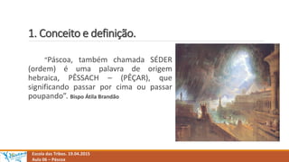 1. Conceito e definição.
“Páscoa, também chamada SÉDER
(ordem) é uma palavra de origem
hebraica, PÊSSACH – (PÊÇAR), que
significando passar por cima ou passar
poupando”. Bispo Átila Brandão
Escola das Tribos. 19.04.2015
Aula 06 – Páscoa
 