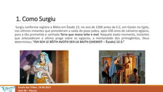 1. Como Surgiu
Escola das Tribos. 19.04.2015
Aula 06 – Páscoa
Surgiu conforme registra a Bíblia em Êxodo 12, no ano de 1500 antes da E.C, em Gosén no Egito,
nos últimos instantes que precederam a saída do povo judeu, após 430 anos de cativeiro egípcio,
para a tão prometida e sonhada Terra que mana leite e mel. Naquele exato momento, instantes
que antecederam a última praga sobre os egípcios, a mortandade dos primogênitos, Deus
determinou: “ISH SEH LE BÊITH AVOTH SEH LA BAITH (SHEMOT – Êxodo) 12:3.”
 