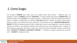 2. Como Surgiu
Escola das Tribos. 19.04.2015
Aula 046– Páscoa
Um Cordeiro HOMEM para cada casa, um cordeiro para cada família. – Observe que, em
hebraico, macho é ZARRAH e fêmea é NEKEVAH, e no texto citado não aparece ZARRAH SEH, um
cordeiro macho, mas, ISH SEH, um cordeiro homem. – Determinou ainda que cada família deveria
tomar o cordeiro, simbolizando um Homem (ISH SEH) matá-lo, recolher o sangue numa bacia e
pintar as vergas e os umbrais das casas, para que, no momento em que o MALACH (MÁLAR) HA –
MAVET (O Anjo da Morte) passasse sobre o Egito para matar os primogênitos, tanto de homens,
quanto de animais, não atingisse aqueles que estivessem nas casas pintadas com o sangue. O
Anjo passaria poupando da morte o povo que assim houvesse procedido. Porque assim disse
Deus: Vê-RAITÍ ÉT HADAM U-FASSÁRHTI ALÊHEM - “E vendo Eu sangue, passarei por cima de
vós.” – SHEMOT – (Êxodo) 12:13b.
 