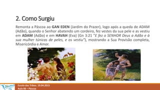2. Como Surgiu
Escola das Tribos. 19.04.2015
Aula 06 – Páscoa
Remonta a Páscoa ao GAN EDEN (Jardim do Prazer), logo após a queda de ADAM
(Adão), quando o Senhor abatendo um cordeiro, fez vestes da sua pele e as vestiu
em ADAM (Adão) e em HAVAH (Eva) (Gn 3:21 “E fez o SENHOR Deus a Adão e à
sua mulher túnicas de peles, e os vestiu”), mostrando a Sua Provisão completa,
Misericórdia e Amor.
 