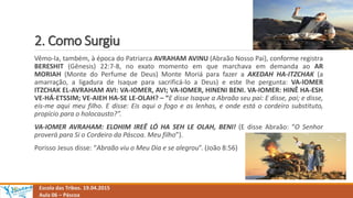 2. Como Surgiu
Escola das Tribos. 19.04.2015
Aula 06 – Páscoa
Vêmo-la, também, à época do Patriarca AVRAHAM AVINU (Abraão Nosso Pai), conforme registra
BERESHIT (Gênesis) 22:7-8, no exato momento em que marchava em demanda ao AR
MORIAH (Monte do Perfume de Deus) Monte Moriá para fazer a AKEDAH HA-ITZCHAK (a
amarração, a ligadura de Isaque para sacrificá-lo a Deus) e este lhe pergunta: VA-IOMER
ITZCHAK EL-AVRAHAM AVI: VA-IOMER, AVI; VA-IOMER, HINENI BENI. VA-IOMER: HINÊ HA-ESH
VE-HÁ-ETSSIM; VE-AIEH HA-SE LE-OLAH? – “E disse Isaque a Abraão seu pai: E disse, pai; e disse,
eis-me aqui meu filho. E disse: Eis aqui o fogo e as lenhas, e onde está o cordeiro substituto,
propício para o holocausto?”.
VA-IOMER AVRAHAM: ELOHIM IREÊ LÓ HA SEH LE OLAH, BENI! (E disse Abraão: “O Senhor
proverá para Si o Cordeiro da Páscoa. Meu filho”).
Porisso Jesus disse: “Abraão viu o Meu Dia e se alegrou”. (João 8:56)
 