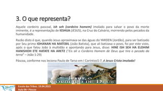 3. O que representa?
Escola das Tribos. 19.04.2015
Aula 06– Páscoa
Aquele cordeiro pascoal, ish seh (cordeiro homem) imolado para salvar o povo da morte
iminente, é a representação de IESHUA (JESUS), na Cruz do Calvário, morrendo pelos pecados da
humanidade.
Razão disto é que, quando Jesus aproximava-se das águas do YARDEN (Jordão), para ser batizado
por Seu primo IOHANAN HA MATEBIL (João Batista), que ali batizava o povo, foi por este visto,
após o que falou João à multidão e apontando para Jesus, disse: HINE ISH SEH HA ELOHIM
HANISHOH ETE HATATE HA ARETZ (“Eis ali o Cordeiro Homem de Deus que tira o pecado da
terra” – João 1:29)
Páscoa, conforme nos leciona Paulo de Tarso em I Coríntios5:7, é Jesus Cristo imolado!
 