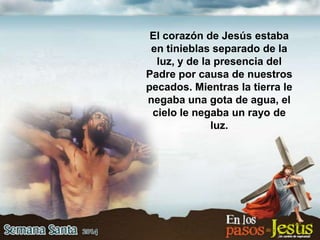 El corazón de Jesús estaba
en tinieblas separado de la
luz, y de la presencia del
Padre por causa de nuestros
pecados. Mientras la tierra le
negaba una gota de agua, el
cielo le negaba un rayo de
luz.
 