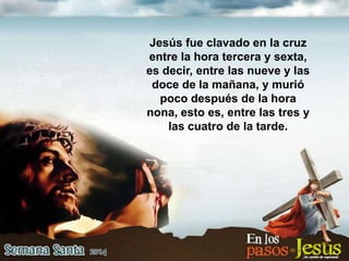 Jesús fue clavado en la cruz
entre la hora tercera y sexta,
es decir, entre las nueve y las
doce de la mañana, y murió
poco después de la hora
nona, esto es, entre las tres y
las cuatro de la tarde.
 