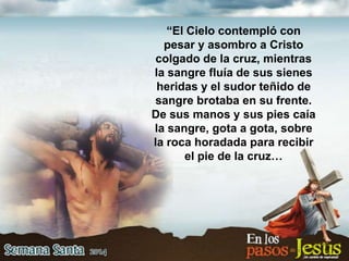 “El Cielo contempló con
pesar y asombro a Cristo
colgado de la cruz, mientras
la sangre fluía de sus sienes
heridas y el sudor teñido de
sangre brotaba en su frente.
De sus manos y sus pies caía
la sangre, gota a gota, sobre
la roca horadada para recibir
el pie de la cruz…
 