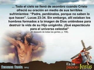 ... Todo el cielo se llenó de asombro cuando Cristo
ofreció su oración en medio de sus terribles
sufrimientos: “Padre, perdónalos, porque no saben lo
que hacen”. Lucas 23:34. Sin embargo, allí estaban los
hombres formados a la imagen de Dios uniéndose para
destruir la vida de su Hijo unigénito. ¡Qué espectáculo
para el universo celestial”
(El deseado de todas las gentes, p. 708).
 