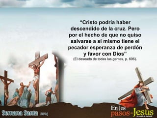 “Cristo podría haber
descendido de la cruz. Pero
por el hecho de que no quiso
salvarse a sí mismo tiene el
pecador esperanza de perdón
y favor con Dios”
(El deseado de todas las gentes, p. 696).
 