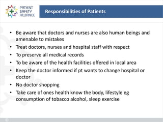 Responsibilities of Patients


• Be aware that doctors and nurses are also human beings and
  amenable to mistakes
• Treat doctors, nurses and hospital staff with respect
• To preserve all medical records
• To be aware of the health facilities offered in local area
• Keep the doctor informed if pt wants to change hospital or
  doctor
• No doctor shopping
• Take care of ones health know the body, lifestyle eg
  consumption of tobacco alcohol, sleep exercise
 