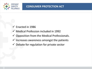 CONSUMER PROTECTION ACT




   Enacted in 1986
   Medical Profession included in 1992
   Opposition from the Medical Professionals.
   Increases awareness amongst the patients
   Debate for regulation for private sector
 