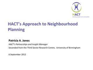 HACT’s Approach to Neighbourhood
Planning

Patricia A. Jones
HACT’s Partnerships and Insight Manager
Seconded from the Third Sector Research Centre, University of Birmingham

6 September 2012
 