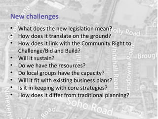 New challenges
• What does the new legislation mean?
• How does it translate on the ground?
• How does it link with the Community Right to
  Challenge/Bid and Build?
• Will it sustain?
• Do we have the resources?
• Do local groups have the capacity?
• Will it fit with existing business plans?
• Is it in keeping with core strategies?
• How does it differ from traditional planning?

                                          www.hact.org.uk
 