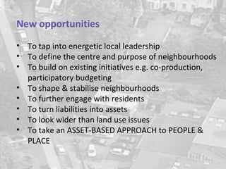 New opportunities
• To tap into energetic local leadership
• To define the centre and purpose of neighbourhoods
• To build on existing initiatives e.g. co-production,
  participatory budgeting
• To shape & stabilise neighbourhoods
• To further engage with residents
• To turn liabilities into assets
• To look wider than land use issues
• To take an ASSET-BASED APPROACH to PEOPLE &
  PLACE
 