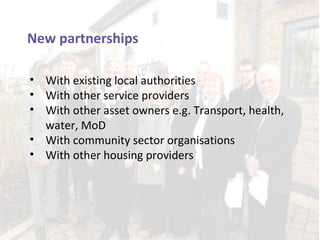 New partnerships

• With existing local authorities
• With other service providers
• With other asset owners e.g. Transport, health,
  water, MoD
• With community sector organisations
• With other housing providers
 