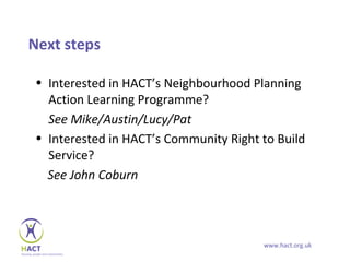 Next steps

• Interested in HACT’s Neighbourhood Planning
  Action Learning Programme?
  See Mike/Austin/Lucy/Pat
• Interested in HACT’s Community Right to Build
  Service?
  See John Coburn




                                       www.hact.org.uk
 