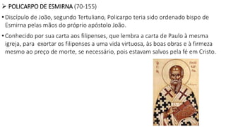  POLICARPO DE ESMIRNA (70-155)
• Discípulo de João, segundo Tertuliano, Policarpo teria sido ordenado bispo de
Esmirna pelas mãos do próprio apóstolo João.
• Conhecido por sua carta aos filipenses, que lembra a carta de Paulo à mesma
igreja, para exortar os filipenses a uma vida virtuosa, às boas obras e à firmeza
mesmo ao preço de morte, se necessário, pois estavam salvos pela fé em Cristo.
 