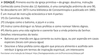  DIDAQUÉ: Primeiro escrito da igreja primitiva – do grego: doutrina, instrução
Conhecido como Ensino dos 12 Apóstolos, é uma compilação anônima do ano 90,
foi descoberto em 1873 numa biblioteca de Constantinopla e publicado em 1883.
É um manual de instrução eclesiástica e tem 4 partes:
1º) Os Caminhos da Vida.
2º) Liturgias como o batismo, o jejum e a ceia.
3º) Instrui como distinguir os falsos profetas e como nomear líderes dignos.
4º) Alerta para uma vida vigilante e coerente face a vinda próxima do Senhor.
Detalhes interessantes do texto:
• Batismo por imersão em água corrente ou outra água, ou por aspersão em casos
especiais (locais com pouca água)
• Descreve o falso profeta como alguém que procura alimento e acolhida sem
retribuir à Igreja em termos de inspiração espiritual, um interesseiro
Para baixar uma tradução da Didaqué: https://teologiaparatodos.com.br/Promocionais/didaque.pdf
 