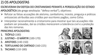 2) OS APOLOGISTAS
ESCREVERAM EM DEFESA DO CRISTIANISMO PERANTE A PERSEGUIÇÃO DO ESTADO
APOLOGÉTICA (do grego απολογία: "defesa verbal"), objetivos:
 Refutar as falsas acusações de ateísmo, canibalismo, incesto, preguiça e práticas
antissociais atribuídas aos cristãos por escritores pagãos, como Celso.
 Interpretar racionalmente o cristianismo para mostrar que tais acusações não
podiam ser provadas, daí os cristãos merecerem a tolerância civil e a proteção
das leis romanas.
PRINCIPAIS APOLOGISTAS:
1. TEÓFILO (180)
2. JUSTINO – O MÁRTIR (100-170)
3. ARISTIDES (140-150)
4. TERTULIANO DE CARTAGO (160-225)
5. TACIANO (110-180)
 