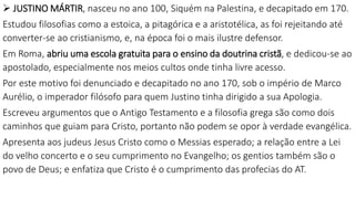 JUSTINO MÁRTIR, nasceu no ano 100, Siquém na Palestina, e decapitado em 170.
Estudou filosofias como a estoica, a pitagórica e a aristotélica, as foi rejeitando até
converter-se ao cristianismo, e, na época foi o mais ilustre defensor.
Em Roma, abriu uma escola gratuita para o ensino da doutrina cristã, e dedicou-se ao
apostolado, especialmente nos meios cultos onde tinha livre acesso.
Por este motivo foi denunciado e decapitado no ano 170, sob o império de Marco
Aurélio, o imperador filósofo para quem Justino tinha dirigido a sua Apologia.
Escreveu argumentos que o Antigo Testamento e a filosofia grega são como dois
caminhos que guiam para Cristo, portanto não podem se opor à verdade evangélica.
Apresenta aos judeus Jesus Cristo como o Messias esperado; a relação entre a Lei
do velho concerto e o seu cumprimento no Evangelho; os gentios também são o
povo de Deus; e enfatiza que Cristo é o cumprimento das profecias do AT.
 