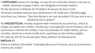 TERTULIANO nasceu em Cartago, na casa de um centurião romano a serviço na
cidade, dominava o grego e latim, era advogado e ensinava oratória.
Pai das doutrinas ortodoxas da Trindade e da pessoa de Jesus Cristo
Tertuliano combate heresias que combinavam a fé cristã com a filosofia pagã.
Uma frase sua, famosa: “Que tem Atenas a ver com Jerusalém? Ou que tem a ver a
Academia com a Igreja?”
Na APOLOGETICUM, enviada ao governador romano de sua província, refuta as
antigas acusações aos cristãos, ressalta que a perseguição era um fracasso, pois só
aumentava o número de cristãos, e que era baseada em razões dúbias, pois as
reuniões, doutrinas e moral cristãs eram superiores às dos vizinhos pagãos.
Por volta de 207 dC foi atraído pela "Nova profecia" do Montanismo.
PARTILHA 17:
Como vc explica a afirmação “a perseguição era um fracasso, pois só aumentava o
número de cristãos”
 