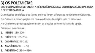 3) OS POLEMISTAS
ESCREVERAM PARA DEFENDER A FÉ CRISTÃ DAS FALSAS DOUTRINAS SURGIDAS FORA
E DENTRO DA IGREJA.
Os métodos de defesa dos falsos ensinos foram diferentes no Oriente e Ocidente.
No Oriente a preocupação era com os desvios teológicos do cristianismo.
No Ocidente a preocupação era com os desvios administrativos da Igreja.
Principais polemistas:
1. IRENEU (130-200)
2. ORÍGENES (185-254)
3. CLEMENTE (155-215)
4. ATANÁSIO (296 – 373)
5. AGOSTINHO (354 – 430)
 