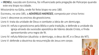 IRENEU, nascido em Esmirna, foi influenciado pela pregação de Policarpo quando
este era bispo na cidade.
Missionário na Gália, onde foi feito bispo no ano 180.
Escreveu, no ano 185, a ADVERSUS HAERESES, composta por cinco livros:
Livro I: descreve os ensinos do gnosticismo.
Livro II: trata da unidade de Deus e combate a ideia de um demiurgo.
Livro III: refuta o gnosticismo pela Bíblia e pela tradição, e defende a unidade da
igreja através da sucessão apostólica de líderes desde Cristo, e finda
apresentando uma regra de fé.
Livro IV: refuta Márcion (dualista: o demiurgo, o deus do AT, e o Deus do NT).
Livro V: defende a doutrina da ressurreição de Jesus em corpo.
 