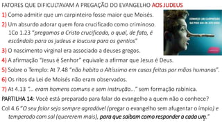2
FATORES QUE DIFICULTAVAM A PREGAÇÃO DO EVANGELHO AOS JUDEUS
1) Como admitir que um carpinteiro fosse maior que Moisés.
2) Um absurdo adorar quem fora crucificado como criminoso.
1Co 1.23 “pregamos a Cristo crucificado, o qual, de fato, é
escândalo para os judeus e loucura para os gentios”
3) O nascimento virginal era associado a deuses gregos.
4) A afirmação “Jesus é Senhor” equivale a afirmar que Jesus é Deus.
5) Sobre o Templo: At 7.48 “não habita o Altíssimo em casas feitas por mãos humanas”.
6) Os ritos da Lei de Moisés não eram observados.
7) At 4.13 “... eram homens comuns e sem instrução...” sem formação rabínica.
PARTILHA 14: Você está preparado para falar do evangelho a quem não o conhece?
Col 4.6 “O seu falar seja sempre agradável (pregar o evangelho sem afugentar o ímpio) e
temperado com sal (quererem mais), para que saibamcomo responder a cada um.”
 