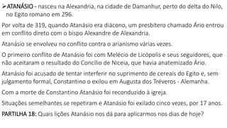 ATANÁSIO - nasceu na Alexandria, na cidade de Damanhur, perto do delta do Nilo,
no Egito romano em 296.
Por volta de 319, quando Atanásio era diácono, um presbítero chamado Ário entrou
em conflito direto com o bispo Alexandre de Alexandria.
Atanásio se envolveu no conflito contra o arianismo várias vezes.
O primeiro conflito de Atanásio foi com Melécio de Licópolis e seus seguidores, que
não aceitaram o resultado do Concílio de Niceia, que havia anatemizado Ário.
Atanásio foi acusado de tentar interferir no suprimento de cereais do Egito e, sem
julgamento formal, Constantino o exilou em Augusta dos Tréveros - Alemanha.
Com a morte de Constantino Atanásio foi reconduzido à igreja.
Situações semelhantes se repetiram e Atanásio foi exilado cinco vezes, por 17 anos.
PARTILHA 18: Quais lições Atanásio nos dá para aplicarmos nos dias de hoje?
 
