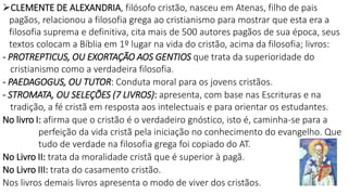 CLEMENTE DE ALEXANDRIA, filósofo cristão, nasceu em Atenas, filho de pais
pagãos, relacionou a filosofia grega ao cristianismo para mostrar que esta era a
filosofia suprema e definitiva, cita mais de 500 autores pagãos de sua época, seus
textos colocam a Bíblia em 1º lugar na vida do cristão, acima da filosofia; livros:
- PROTREPTICUS, OU EXORTAÇÃO AOS GENTIOS que trata da superioridade do
cristianismo como a verdadeira filosofia.
- PAEDAGOGUS, OU TUTOR: Conduta moral para os jovens cristãos.
- STROMATA, OU SELEÇÕES (7 LIVROS): apresenta, com base nas Escrituras e na
tradição, a fé cristã em resposta aos intelectuais e para orientar os estudantes.
No livro I: afirma que o cristão é o verdadeiro gnóstico, isto é, caminha-se para a
perfeição da vida cristã pela iniciação no conhecimento do evangelho. Que
tudo de verdade na filosofia grega foi copiado do AT.
No Livro II: trata da moralidade cristã que é superior à pagã.
No Livro III: trata do casamento cristão.
Nos livros demais livros apresenta o modo de viver dos cristãos.
 
