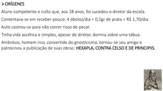 ORÍGENES
Aluno competente e culto que, aos 18 anos, foi sucedeu o diretor da escola.
Contentava-se em receber pouco: 4 óbolos/dia = 0,5gr de prata = R$ 1,70/dia.
Auto castrou-se para não correr risco de pecar.
Tinha vida ascética e simples, apesar de diretor, dormia sobre uma tábua.
Ambrósio, homem rico, convertido do gnosticismo, tornou-se seu amigo e
patrocinou a publicação de suas obras: HEXAPLA, CONTRA CELSO E DE PRINCIPIIS.
 