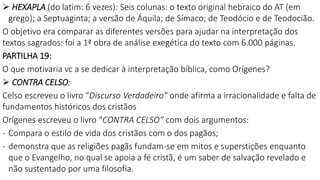  HEXAPLA (do latim: 6 vezes): Seis colunas: o texto original hebraico do AT (em
grego); a Septuaginta; a versão de Áquila; de Símaco; de Teodócio e de Teodocião.
O objetivo era comparar as diferentes versões para ajudar na interpretação dos
textos sagrados: foi a 1ª obra de análise exegética do texto com 6.000 páginas.
PARTILHA 19:
O que motivaria vc a se dedicar à interpretação bíblica, como Orígenes?
 CONTRA CELSO:
Celso escreveu o livro “Discurso Verdadeiro” onde afirma a irracionalidade e falta de
fundamentos históricos dos cristãos
Orígenes escreveu o livro “CONTRA CELSO” com dois argumentos:
- Compara o estilo de vida dos cristãos com o dos pagãos;
- demonstra que as religiões pagãs fundam-se em mitos e superstições enquanto
que o Evangelho, no qual se apoia a fé cristã, é um saber de salvação revelado e
não sustentado por uma filosofia.
 
