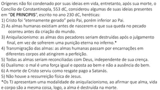 Orígenes não foi condenado por suas ideias em vida, entretanto, após sua morte, o
Concílio de Constantinopla, 553 dC, considerou algumas de suas ideias presentes
em “DE PRINCIPIIS“, escrito no ano 230 dC, heréticas:
1) Cristo foi “eternamente gerado” pelo Pai, porém inferior ao Pai.
2) As almas humanas existiam antes de nascerem e que sua queda no pecado
ocorreu antes da criação do mundo.
3) Aniquilacionismo: as almas dos pecadores seriam destruídas após o julgamento
final, em vez de sofrerem uma punição eterna no inferno.*
4) Transmigração das almas: as almas humanas passam por encarnações em
diferentes corpos até atingirem a perfeição.
5) Todas as almas seriam reconciliadas com Deus, independente de sua crença.
6) Dualismo: o mal é uma força igual e oposta ao bem e não a ausência do bem.
6) A morte de Cristo serviu como resgate pago a Satanás.
5) Não houve a ressurreição física de Jesus.
*Os TJ apresentam uma modalidade de aniquilacionismo, ao afirmar que alma, vida
e corpo são a mesma coisa, logo, a alma é destruída na morte.
 