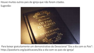 Houve muitos outros pais da igreja que não foram citados.
Sugestão:
Para baixar gratuitamente um demonstrativo do Devocional "Dia a dia com os Pais":
https://paodiario.org/publicacoes/dia-a-dia-com-os-pais-da-igreja/
 