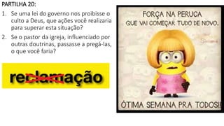 PARTILHA 20:
1. Se uma lei do governo nos proibisse o
culto a Deus, que ações você realizaria
para superar esta situação?
2. Se o pastor da igreja, influenciado por
outras doutrinas, passasse a pregá-las,
o que você faria?
 