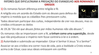 3
FATORES QUE DIFICULTAVAM A PREGAÇÃO DO EVANGELHO AOS ROMANOS E
GREGOS
1) Os romanos faziam diferença entre religião e fé.
A religião era um acordo do Estado com os deuses para defesa do
império à medida que os cidadãos lhes prestassem culto.
Todos deveriam participar dos cultos, independente de crer nos deuses, mas os
cristãos criticavam os ídolos
At 19.26 “Diz ele que deuses feitos por mãos humanas não são deuses.”.
Os romanos não se importavam com a fé, a tinham como uma superstição, desde
que não prejudicasse o império nem fosse contrária à lei e à ordem.
2) Autoridade e submissão ao imperador: César é Senhor X Jesus “é o Senhor”.
Associar-se aos cristãos era correr risco de vida, pois a lealdade a Cristo estava
acima à de César, caso seus ideais entrassem em conflito
 