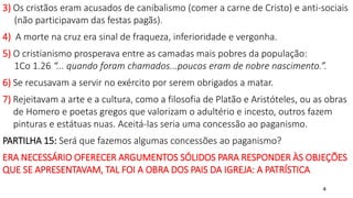 4
3) Os cristãos eram acusados de canibalismo (comer a carne de Cristo) e anti-sociais
(não participavam das festas pagãs).
4) A morte na cruz era sinal de fraqueza, inferioridade e vergonha.
5) O cristianismo prosperava entre as camadas mais pobres da população:
1Co 1.26 “... quando foram chamados...poucos eram de nobre nascimento.”.
6) Se recusavam a servir no exército por serem obrigados a matar.
7) Rejeitavam a arte e a cultura, como a filosofia de Platão e Aristóteles, ou as obras
de Homero e poetas gregos que valorizam o adultério e incesto, outros fazem
pinturas e estátuas nuas. Aceitá-las seria uma concessão ao paganismo.
PARTILHA 15: Será que fazemos algumas concessões ao paganismo?
ERA NECESSÁRIO OFERECER ARGUMENTOS SÓLIDOS PARA RESPONDER ÀS OBJEÇÕES
QUE SE APRESENTAVAM, TAL FOI A OBRA DOS PAIS DA IGREJA: A PATRÍSTICA
 