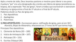 1) PAIS APOSTÓLICOS – Escreveram para a edificação da igreja, pois só em 367,
Atanásio, Bispo de Alexandria, relacionará os 27 livros do NT que temos hoje.
Principais Pais Apostólicos:
1. Clemente de Roma (30 – 100)
2. Inácio de Antioquia (38 – 107)
3. Policarpo (70 – 155)
4. Escritos Didaqué (90)
Após a morte de João, Deus levantou pastores e mestres para liderar o seu povo.
A palavra “pai” era uma designação dos crentes aos lideres da Igreja (presbíteros ou
bispos), daí a expressão “Pais da Igreja”, foram cristãos que escreveram e exerceram
liderança na Igreja entre o final do 1º século e o final do 6º século.
Podemos dividir os Pais da Igreja em:
1. Pais Apostólicos
2. Apologistas
3. Polemistas
 