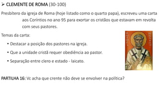  CLEMENTE DE ROMA (30-100)
Presbítero da igreja de Roma (hoje listado como o quarto papa), escreveu uma carta
aos Coríntios no ano 95 para exortar os cristãos que estavam em revolta
com seus pastores.
Temas da carta:
• Destacar a posição dos pastores na igreja.
• Que a unidade cristã requer obediência ao pastor.
• Separação entre clero e estado - laicato.
PARTILHA 16: Vc acha que crente não deve se envolver na política?
 
