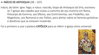  INÁCIO DE ANTIOQUIA (38 – 107)
Inácio, do latim: igne: fogo, e natus: nascido, bispo de Antioquia da Síria, escreveu
às 7 igrejas das cidades que visitou a caminho de seu martírio em Roma,
Policarpo de Esmirna, aos Efésios, aos Esmirnionitas, aos Filadelfos, aos
Magnésios, aos Romanos e aos Trálios, para alertar sobre as heresias gnósticas
e docéticas que as estavam invadindo.
Foi o primeiro a usar a palavra CATÓLICA para se referir à igreja como universal.
 