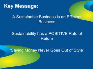 Key Message:

  A Sustainable Business is an Efficient
                Business

  Sustainability has a POSITIVE Rate of
                   Return

 “Saving Money Never Goes Out of Style”
 