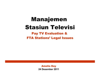 Manajemen  Stasiun Televisi Pay TV Evaluation &  FTA Stations’ Legal Issues Amelia Day 24  Desember 201 1 