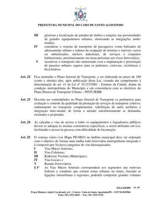 PREFEITURA MUNICIPAL DO CABO DE SANTO AGOSTINHO


             III      priorizar a localização de paradas de ônibus e estações nas proximidades
                      de grandes equipamentos urbanos, otimizando as integrações multi-
                      modais;
             IV       considerar o sistema de transporte de passageiros como balizador do
                      adensamento urbano e indutor da ocupação de terrenos e imóveis vazios
                      ou subutilizados, núcleos industriais, de serviços e conjuntos
                      habitacionais, prioritariamente em áreas próximas aos eixos ferroviários;
              V       incentivar o transporte não motorizado com a implantação e priorização
                      de passeios urbanos seguros para os pedestres, ciclovias, ciclofaixas e
                      bicicletários.

Art. 22      Fica instituído o Plano Setorial de Transporte, a ser elaborado no prazo de 180
             (cento e oitenta) dias, após publicação desta Lei, visando dar cumprimento à
             determinação do art. 41 da Lei nº 10.257/2001 - Estatuto da Cidade, diante da
             condição metropolitana do Município e em consonância com as diretrizes do
             Plano Diretor de Transporte Urbano – PDTU/RMR.

Art. 23      Deverão ser contemplados no Plano Setorial de Transporte os parâmetros para
             avaliação e controle da qualidade da prestação de serviços de transporte coletivo,
             ordenamento no transporte complementar, redefinição de anéis tarifários e
             integração inter-modal, de forma a atender satisfatoriamente as demandas
             existentes e projetadas.

Art. 24      As calçadas e vias de acesso a todos os equipamentos e logradouros públicos
             devem se adequar às normas construtivas específicas, a serem definidas em Lei,
             facilitando o acesso às pessoas com dificuldade de locomoção.

Art. 25      O sistema viário (ver Mapa PD-M03) no âmbito municipal deve ser ordenado
             com o objetivo de formar uma malha rodo-ferroviária metropolitana integrada e
             é composto por 5(cinco) categorias de vias hierarquizadas:
             I      Vias Macro Arteriais;
             II     Vias Coletoras;
             III    Rodovias Vicinais (Municipais);
             IV     Vias Locais; e
             V      Ramais Ferroviários.
             § 1º   As Vias Macro Arteriais correspondem aos segmentos das rodovias
                    federais e estaduais que cortam zonas urbanas ou rurais, fazendo as
                    ligações interurbanas e regionais, podendo comportar grandes volumes


                                                                                         PLE nº 018/2006   10 / 48

          Praça Ministro André Cavalcanti, s/nº - Centro - Cabo de Santo Agostinho/PE - CEP 54.505/904
                                  Fone: (81) 3521 6645 - Fax: (81) 3521 9124
 